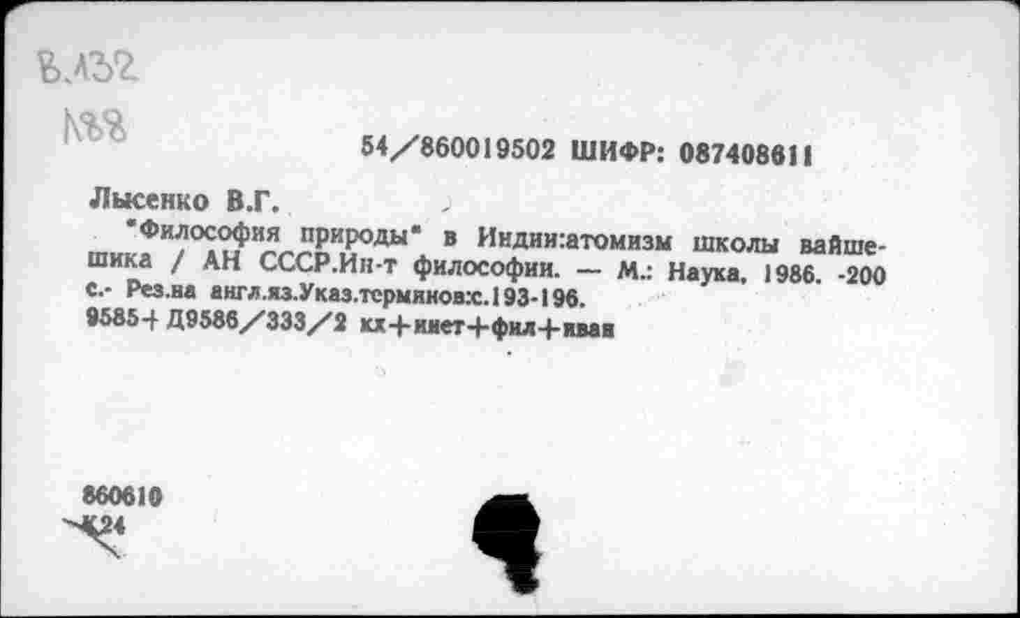 ﻿влъг т
54/860019502 ШИФР: 087408611
Лысенко В.Г.	>
Философия природы- в Иидии:атомизм школы вайше-шика / АН СССР.Ин-т философии. — М.: Наука, 1986. -200 с,- Рез.на англ.яз.Указ.терминовх.193-196.
95854 Д9586/333/2 кх+ииет+фил+иваи
860610 «24